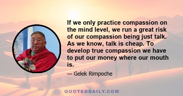 If we only practice compassion on the mind level, we run a great risk of our compassion being just talk. As we know, talk is cheap. To develop true compassion we have to put our money where our mouth is.