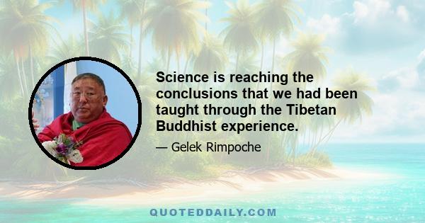 Science is reaching the conclusions that we had been taught through the Tibetan Buddhist experience.