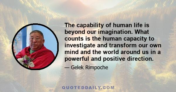 The capability of human life is beyond our imagination. What counts is the human capacity to investigate and transform our own mind and the world around us in a powerful and positive direction.