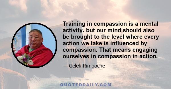 Training in compassion is a mental activity. but our mind should also be brought to the level where every action we take is influenced by compassion. That means engaging ourselves in compassion in action.