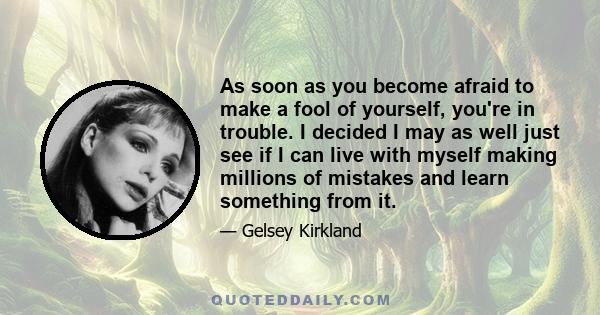 As soon as you become afraid to make a fool of yourself, you're in trouble. I decided I may as well just see if I can live with myself making millions of mistakes and learn something from it.