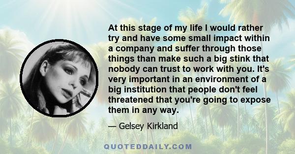 At this stage of my life I would rather try and have some small impact within a company and suffer through those things than make such a big stink that nobody can trust to work with you. It's very important in an