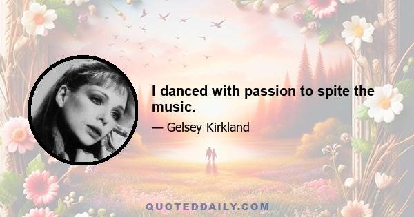 I danced with passion to spite the music.