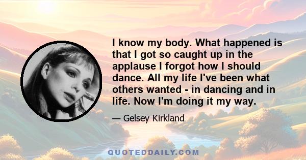 I know my body. What happened is that I got so caught up in the applause I forgot how I should dance. All my life I've been what others wanted - in dancing and in life. Now I'm doing it my way.