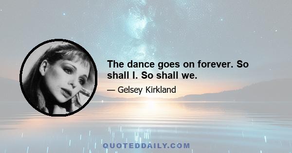 The dance goes on forever. So shall I. So shall we.