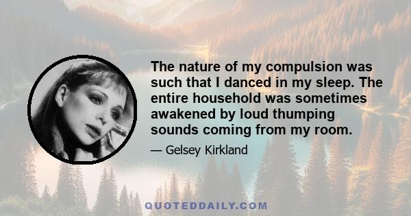 The nature of my compulsion was such that I danced in my sleep. The entire household was sometimes awakened by loud thumping sounds coming from my room.