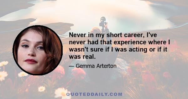 Never in my short career, I've never had that experience where I wasn't sure if I was acting or if it was real.