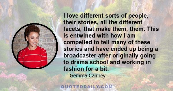 I love different sorts of people, their stories, all the different facets, that make them, them. This is entwined with how I am compelled to tell many of these stories and have ended up being a broadcaster after