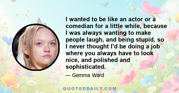 I wanted to be like an actor or a comedian for a little while, because I was always wanting to make people laugh, and being stupid, so I never thought I'd be doing a job where you always have to look nice, and polished