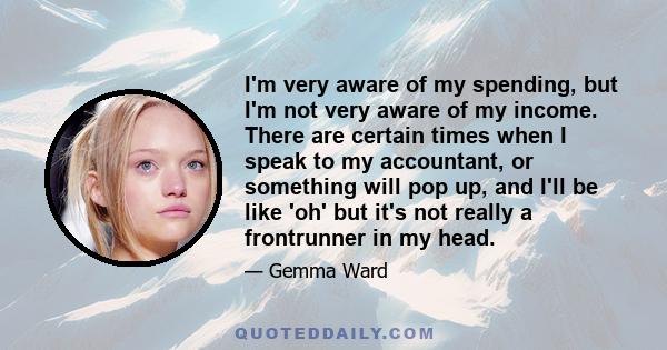 I'm very aware of my spending, but I'm not very aware of my income. There are certain times when I speak to my accountant, or something will pop up, and I'll be like 'oh' but it's not really a frontrunner in my head.