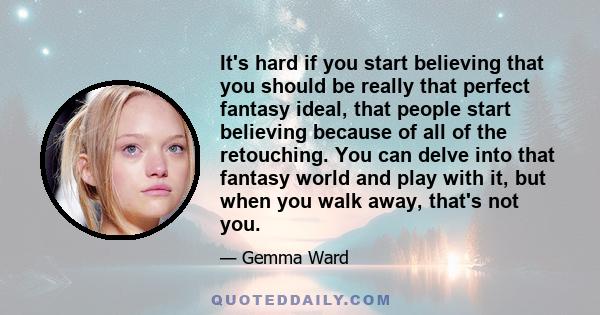 It's hard if you start believing that you should be really that perfect fantasy ideal, that people start believing because of all of the retouching. You can delve into that fantasy world and play with it, but when you