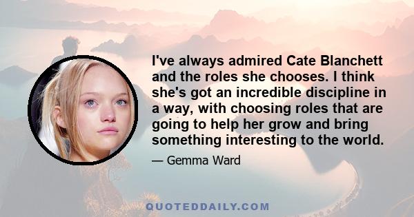 I've always admired Cate Blanchett and the roles she chooses. I think she's got an incredible discipline in a way, with choosing roles that are going to help her grow and bring something interesting to the world.