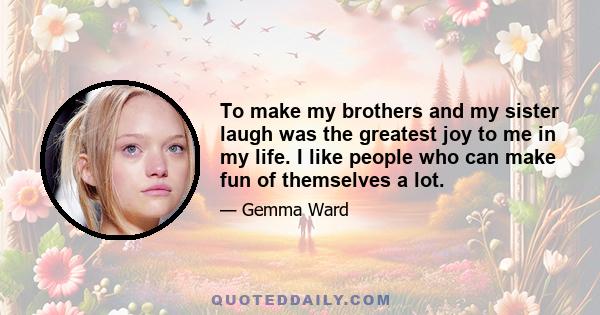 To make my brothers and my sister laugh was the greatest joy to me in my life. I like people who can make fun of themselves a lot.