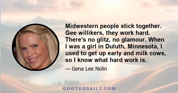 Midwestern people stick together. Gee willikers, they work hard. There's no glitz, no glamour. When I was a girl in Duluth, Minnesota, I used to get up early and milk cows, so I know what hard work is.