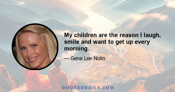 My children are the reason I laugh, smile and want to get up every morning.