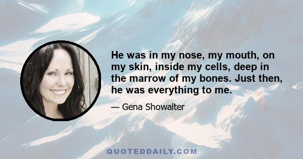 He was in my nose, my mouth, on my skin, inside my cells, deep in the marrow of my bones. Just then, he was everything to me.