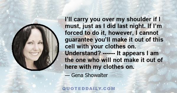 I’ll carry you over my shoulder if I must, just as I did last night. If I’m forced to do it, however, I cannot guarantee you’ll make it out of this cell with your clothes on. Understand? ------ It appears I am the one