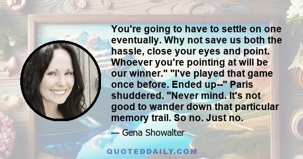 You're going to have to settle on one eventually. Why not save us both the hassle, close your eyes and point. Whoever you're pointing at will be our winner. I've played that game once before. Ended up-- Paris shuddered. 