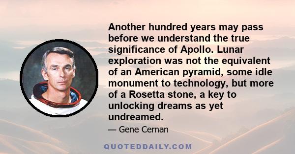 Another hundred years may pass before we understand the true significance of Apollo. Lunar exploration was not the equivalent of an American pyramid, some idle monument to technology, but more of a Rosetta stone, a key