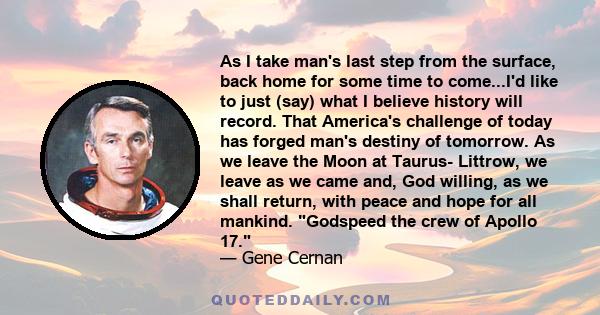 As I take man's last step from the surface, back home for some time to come...I'd like to just (say) what I believe history will record. That America's challenge of today has forged man's destiny of tomorrow. As we