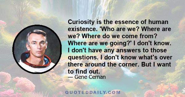 Curiosity is the essence of human existence. 'Who are we? Where are we? Where do we come from? Where are we going?' I don't know. I don't have any answers to those questions. I don't know what's over there around the