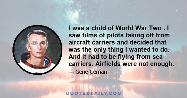 I was a child of World War Two . I saw films of pilots taking off from aircraft carriers and decided that was the only thing I wanted to do. And it had to be flying from sea carriers. Airfields were not enough.