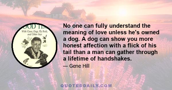 No one can fully understand the meaning of love unless he's owned a dog. A dog can show you more honest affection with a flick of his tail than a man can gather through a lifetime of handshakes.