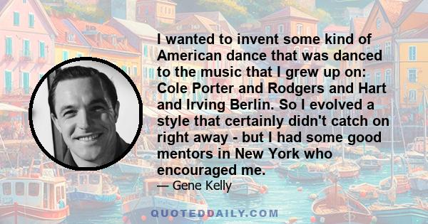 I wanted to invent some kind of American dance that was danced to the music that I grew up on: Cole Porter and Rodgers and Hart and Irving Berlin. So I evolved a style that certainly didn't catch on right away - but I