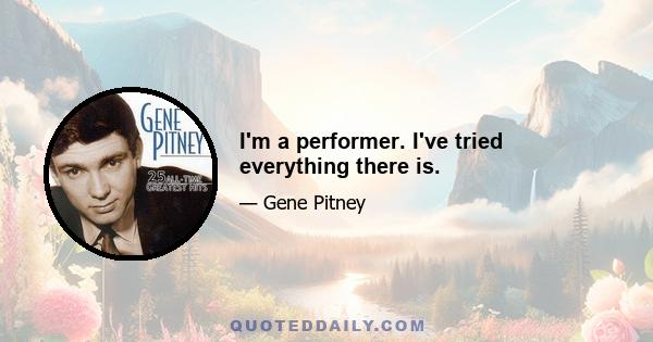 I'm a performer. I've tried everything there is.