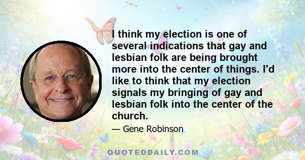 I think my election is one of several indications that gay and lesbian folk are being brought more into the center of things. I'd like to think that my election signals my bringing of gay and lesbian folk into the