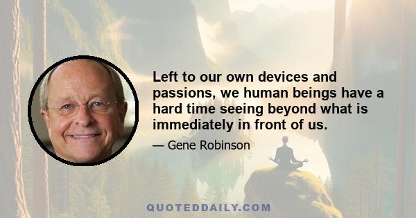 Left to our own devices and passions, we human beings have a hard time seeing beyond what is immediately in front of us.