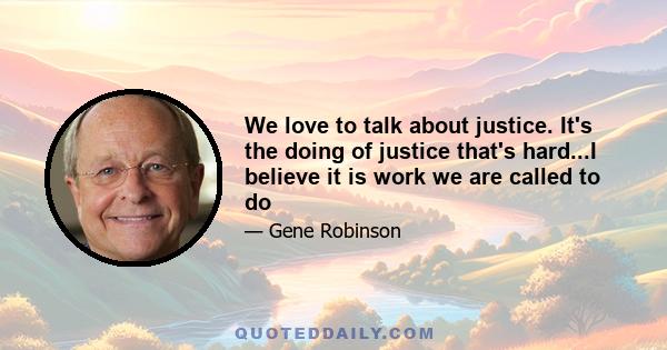 We love to talk about justice. It's the doing of justice that's hard...I believe it is work we are called to do
