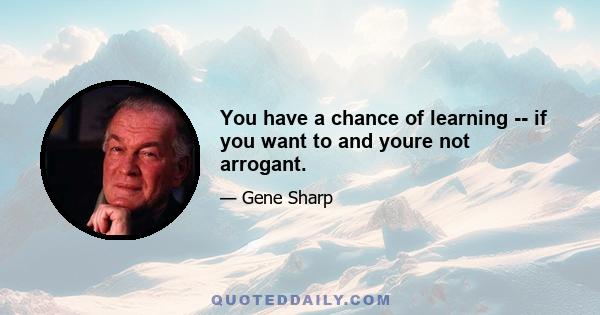 You have a chance of learning -- if you want to and youre not arrogant.