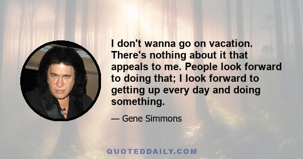 I don't wanna go on vacation. There's nothing about it that appeals to me. People look forward to doing that; I look forward to getting up every day and doing something.