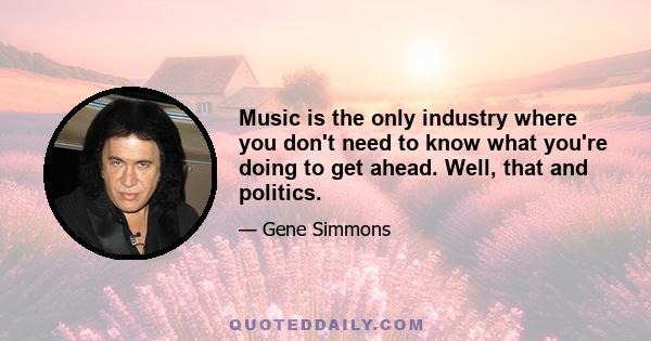 Music is the only industry where you don't need to know what you're doing to get ahead. Well, that and politics.