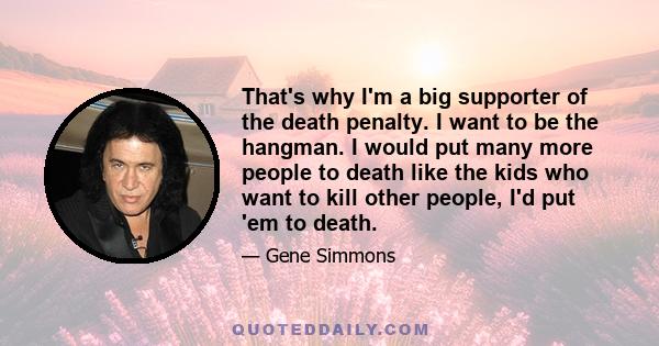 That's why I'm a big supporter of the death penalty. I want to be the hangman. I would put many more people to death like the kids who want to kill other people, I'd put 'em to death.