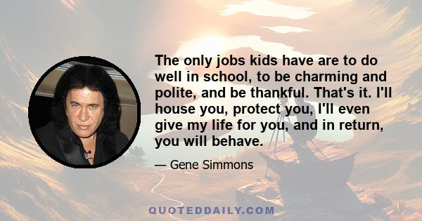 The only jobs kids have are to do well in school, to be charming and polite, and be thankful. That's it. I'll house you, protect you, I'll even give my life for you, and in return, you will behave.
