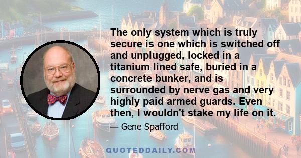 The only system which is truly secure is one which is switched off and unplugged, locked in a titanium lined safe, buried in a concrete bunker, and is surrounded by nerve gas and very highly paid armed guards. Even