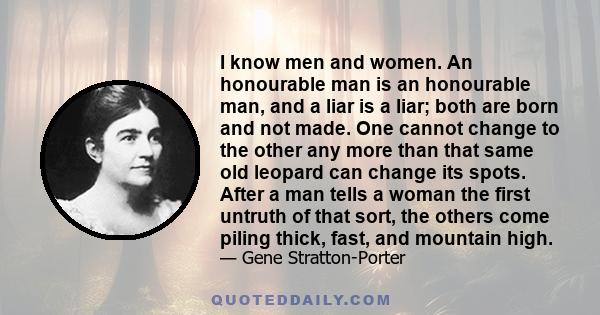 I know men and women. An honourable man is an honourable man, and a liar is a liar; both are born and not made. One cannot change to the other any more than that same old leopard can change its spots. After a man tells