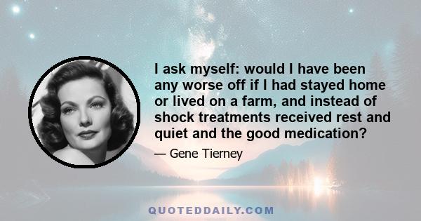 I ask myself: would I have been any worse off if I had stayed home or lived on a farm, and instead of shock treatments received rest and quiet and the good medication?