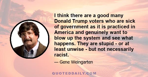 I think there are a good many Donald Trump voters who are sick of government as it is practiced in America and genuinely want to blow up the system and see what happens. They are stupid - or at least unwise - but not