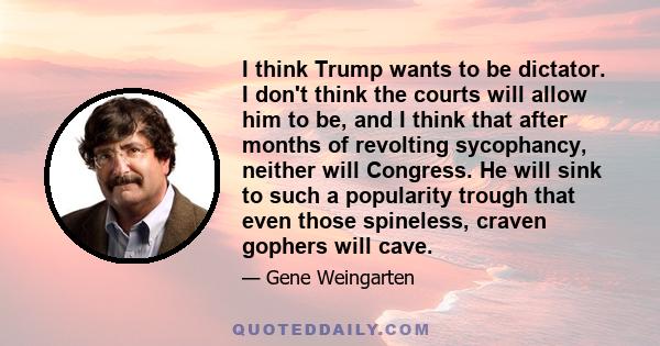 I think Trump wants to be dictator. I don't think the courts will allow him to be, and I think that after months of revolting sycophancy, neither will Congress. He will sink to such a popularity trough that even those