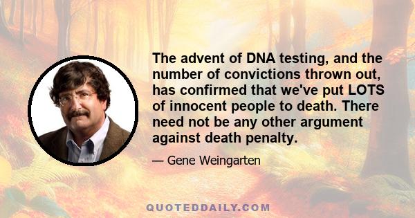 The advent of DNA testing, and the number of convictions thrown out, has confirmed that we've put LOTS of innocent people to death. There need not be any other argument against death penalty.
