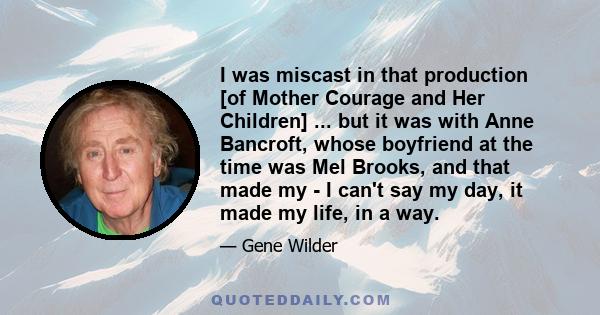 I was miscast in that production [of Mother Courage and Her Children] ... but it was with Anne Bancroft, whose boyfriend at the time was Mel Brooks, and that made my - I can't say my day, it made my life, in a way.