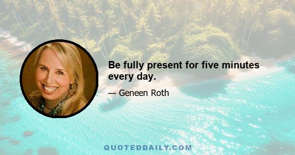 Be fully present for five minutes every day.