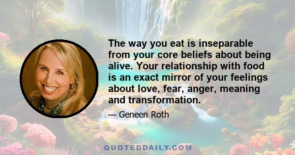 The way you eat is inseparable from your core beliefs about being alive. Your relationship with food is an exact mirror of your feelings about love, fear, anger, meaning and transformation.