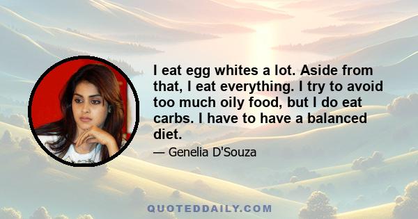 I eat egg whites a lot. Aside from that, I eat everything. I try to avoid too much oily food, but I do eat carbs. I have to have a balanced diet.