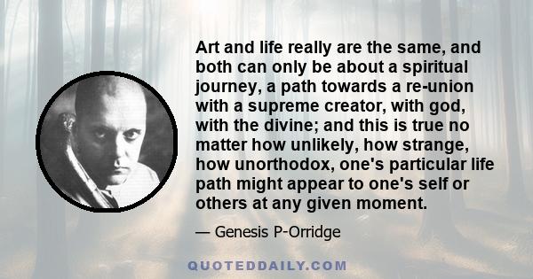 Art and life really are the same, and both can only be about a spiritual journey, a path towards a re-union with a supreme creator, with god, with the divine; and this is true no matter how unlikely, how strange, how