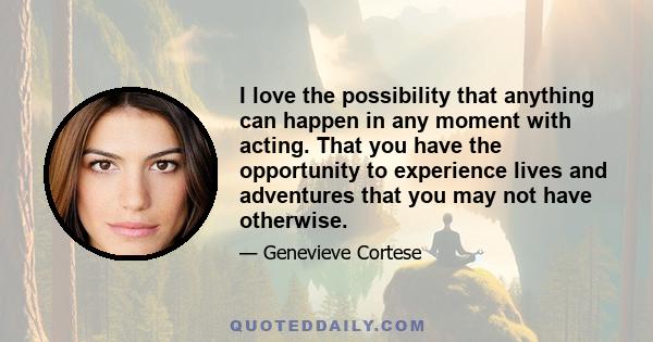 I love the possibility that anything can happen in any moment with acting. That you have the opportunity to experience lives and adventures that you may not have otherwise.