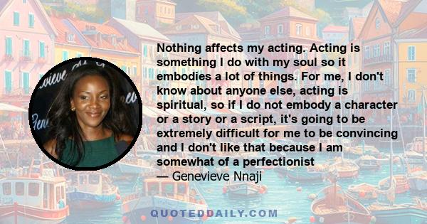 Nothing affects my acting. Acting is something I do with my soul so it embodies a lot of things. For me, I don't know about anyone else, acting is spiritual, so if I do not embody a character or a story or a script,